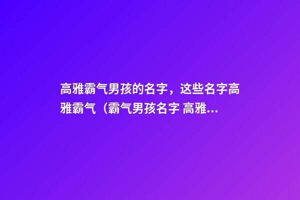 高雅霸气男孩的名字，这些名字高雅霸气（霸气男孩名字 高雅）